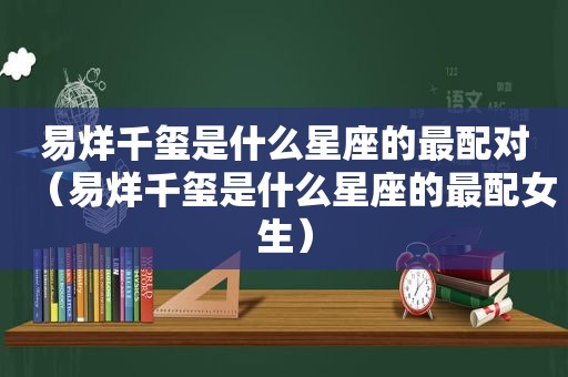 易烊千玺是什么星座的最配对（易烊千玺是什么星座的最配女生）