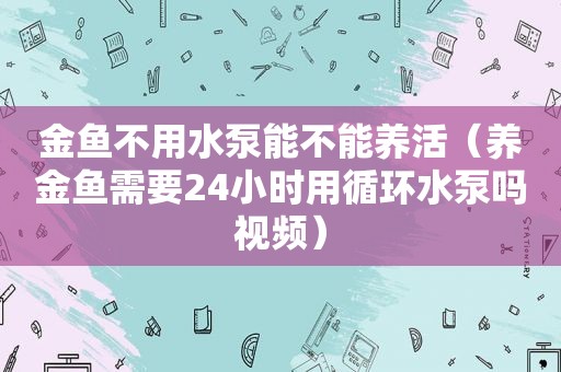 金鱼不用水泵能不能养活（养金鱼需要24小时用循环水泵吗视频）