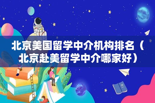 北京美国留学中介机构排名（北京赴美留学中介哪家好）