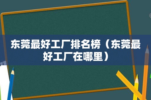 东莞最好工厂排名榜（东莞最好工厂在哪里）