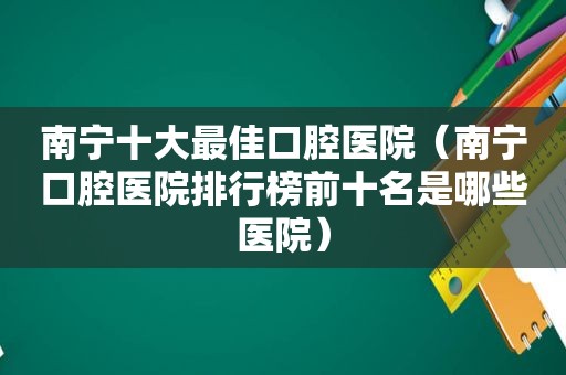 南宁十大最佳口腔医院（南宁口腔医院排行榜前十名是哪些医院）