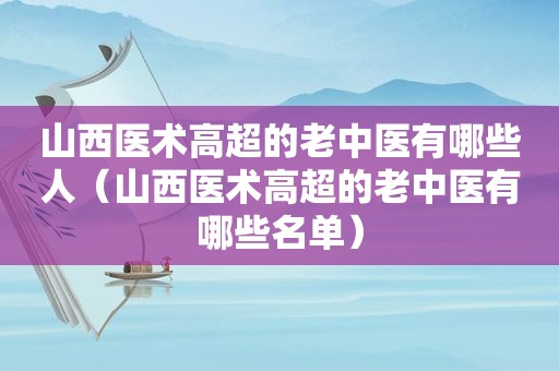 山西医术高超的老中医有哪些人（山西医术高超的老中医有哪些名单）