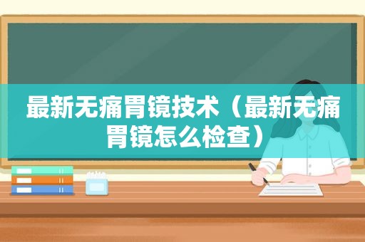 最新无痛胃镜技术（最新无痛胃镜怎么检查）