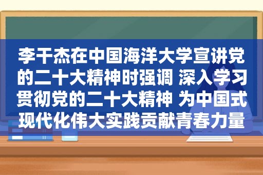 李干杰在中国海洋大学宣讲党的二十大精神时强调 深入学习贯彻党的二十大精神 为中国式现代化伟大实践贡献青春力量