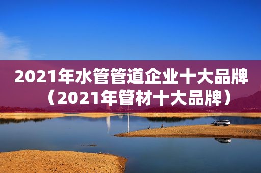 2021年水管管道企业十大品牌（2021年管材十大品牌）