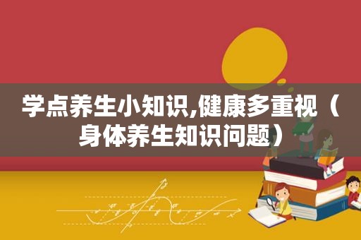 学点养生小知识,健康多重视（身体养生知识问题）