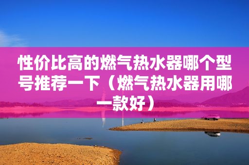 性价比高的燃气热水器哪个型号推荐一下（燃气热水器用哪一款好）