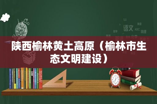 陕西榆林黄土高原（榆林市生态文明建设）