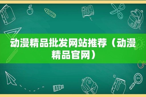 动漫精品批发网站推荐（动漫精品官网）