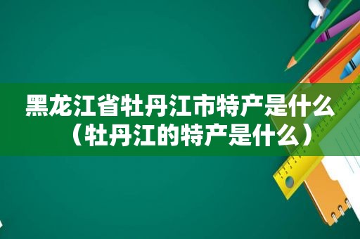 黑龙江省牡丹江市特产是什么（牡丹江的特产是什么）