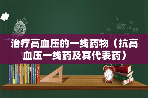 治疗高血压的一线药物（抗高血压一线药及其代表药）