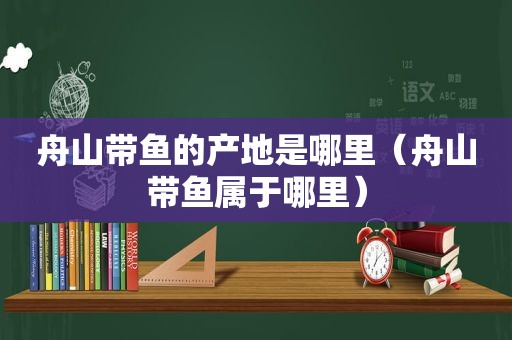 舟山带鱼的产地是哪里（舟山带鱼属于哪里）