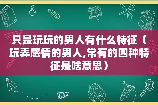 只是玩玩的男人有什么特征（玩弄感情的男人,常有的四种特征是啥意思）