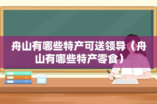 舟山有哪些特产可送领导（舟山有哪些特产零食）