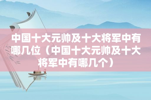 中国十大元帅及十大将军中有哪几位（中国十大元帅及十大将军中有哪几个）