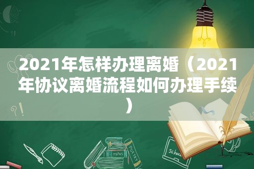 2021年怎样办理离婚（2021年协议离婚流程如何办理手续）