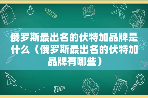 俄罗斯最出名的伏特加品牌是什么（俄罗斯最出名的伏特加品牌有哪些）