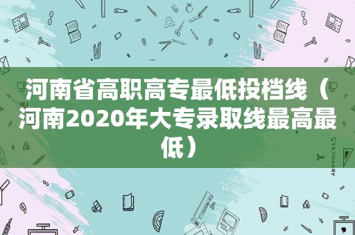 河南省高职高专最低投档线（河南2020年大专录取线最高最低）