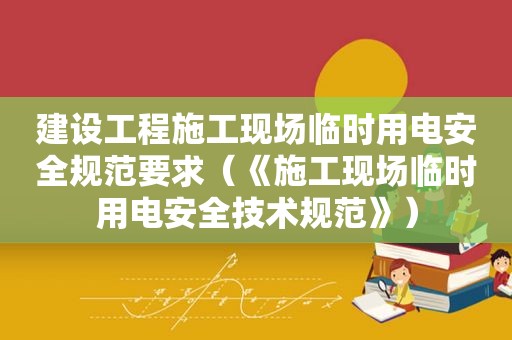 建设工程施工现场临时用电安全规范要求（《施工现场临时用电安全技术规范》）