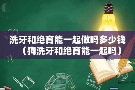 洗牙和绝育能一起做吗多少钱（狗洗牙和绝育能一起吗）