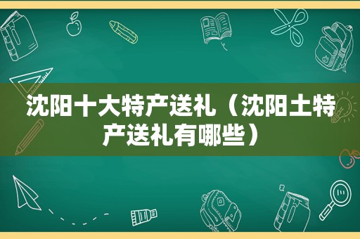 沈阳十大特产送礼（沈阳土特产送礼有哪些）