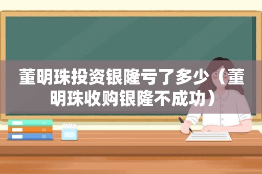 董明珠投资银隆亏了多少（董明珠收购银隆不成功）