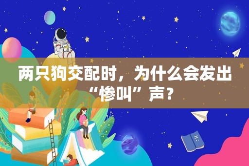 两只狗交配时，为什么会发出“惨叫”声？