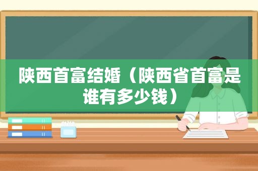 陕西首富结婚（陕西省首富是谁有多少钱）