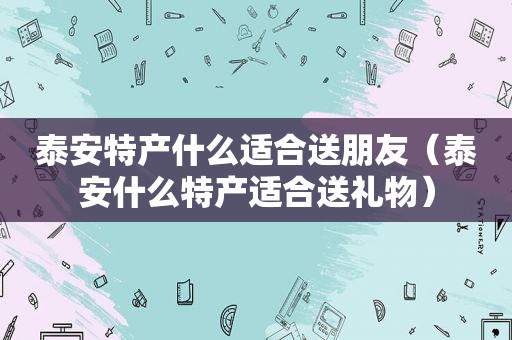 泰安特产什么适合送朋友（泰安什么特产适合送礼物）