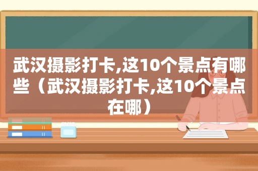 武汉摄影打卡,这10个景点有哪些（武汉摄影打卡,这10个景点在哪）