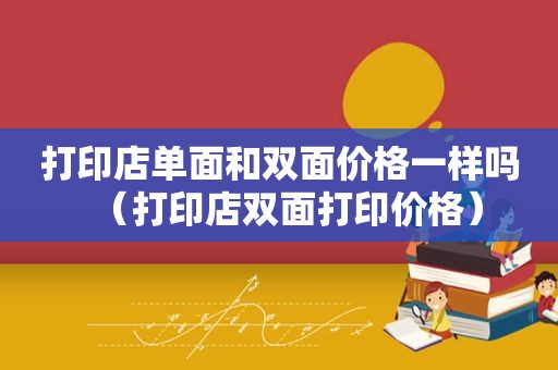 打印店单面和双面价格一样吗（打印店双面打印价格）