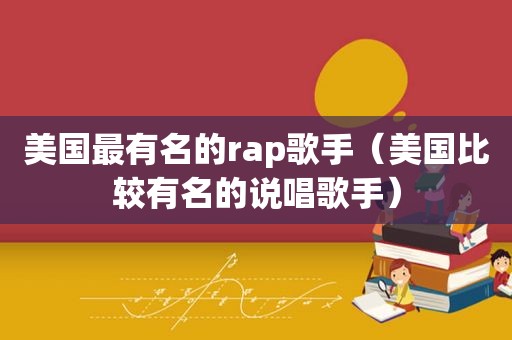 美国最有名的rap歌手（美国比较有名的说唱歌手）