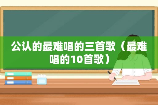 公认的最难唱的三首歌（最难唱的10首歌）