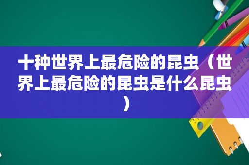 十种世界上最危险的昆虫（世界上最危险的昆虫是什么昆虫）