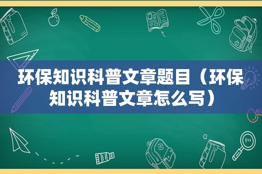 环保知识科普文章题目（环保知识科普文章怎么写）