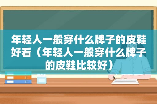 年轻人一般穿什么牌子的皮鞋好看（年轻人一般穿什么牌子的皮鞋比较好）