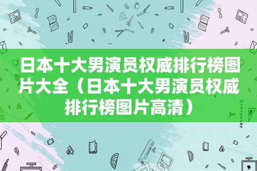 日本十大男演员权威排行榜图片大全（日本十大男演员权威排行榜图片高清）