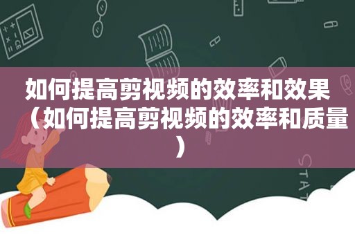 如何提高剪视频的效率和效果（如何提高剪视频的效率和质量）