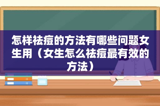 怎样祛痘的方法有哪些问题女生用（女生怎么祛痘最有效的方法）