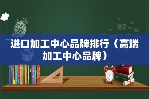 进口加工中心品牌排行（高端加工中心品牌）