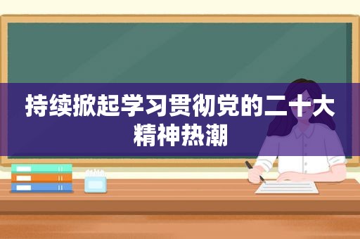 持续掀起学习贯彻党的二十大精神热潮