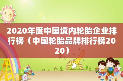 2020年度中国境内轮胎企业排行榜（中国轮胎品牌排行榜2020）