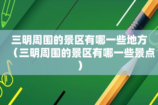 三明周围的景区有哪一些地方（三明周围的景区有哪一些景点）