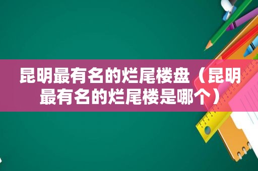 昆明最有名的烂尾楼盘（昆明最有名的烂尾楼是哪个）