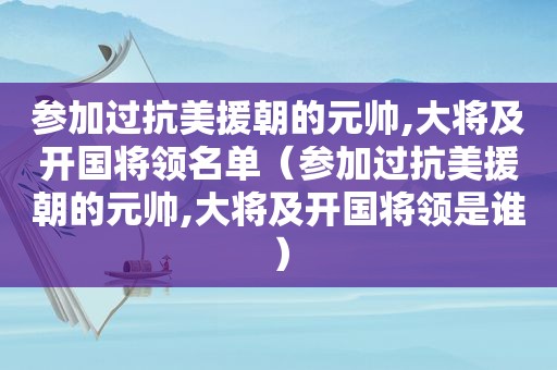 参加过抗美援朝的元帅,大将及开国将领名单（参加过抗美援朝的元帅,大将及开国将领是谁）