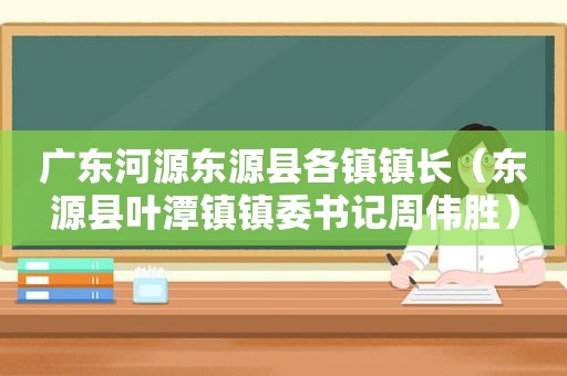 广东河源东源县各镇镇长（东源县叶潭镇镇委书记周伟胜）