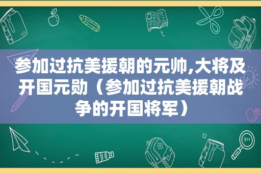 参加过抗美援朝的元帅,大将及开国元勋（参加过抗美援朝战争的开国将军）