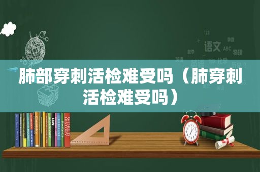 肺部穿刺活检难受吗（肺穿刺活检难受吗）