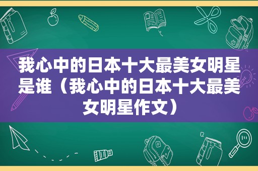 我心中的日本十大最美女明星是谁（我心中的日本十大最美女明星作文）