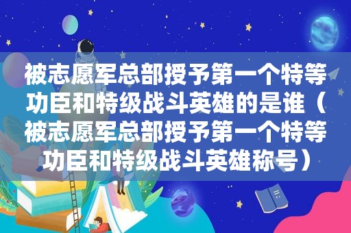 被志愿军总部授予第一个特等功臣和特级战斗英雄的是谁（被志愿军总部授予第一个特等功臣和特级战斗英雄称号）